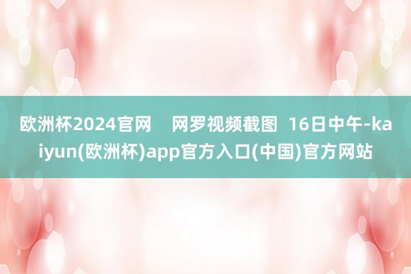 欧洲杯2024官网    网罗视频截图  16日中午-kaiyun(欧洲杯)app官方入口(中国)官方网站