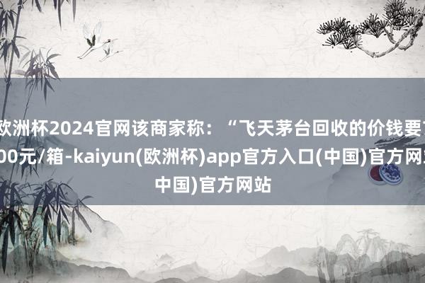 欧洲杯2024官网该商家称：“飞天茅台回收的价钱要7200元/箱-kaiyun(欧洲杯)app官方入口(中国)官方网站