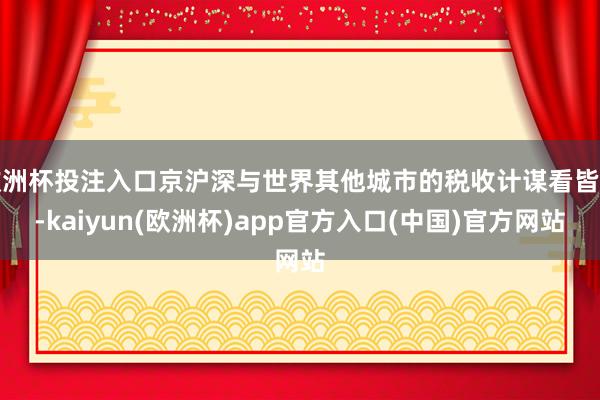 欧洲杯投注入口京沪深与世界其他城市的税收计谋看皆了-kaiyun(欧洲杯)app官方入口(中国)官方网站
