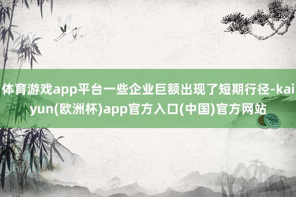 体育游戏app平台一些企业巨额出现了短期行径-kaiyun(欧洲杯)app官方入口(中国)官方网站