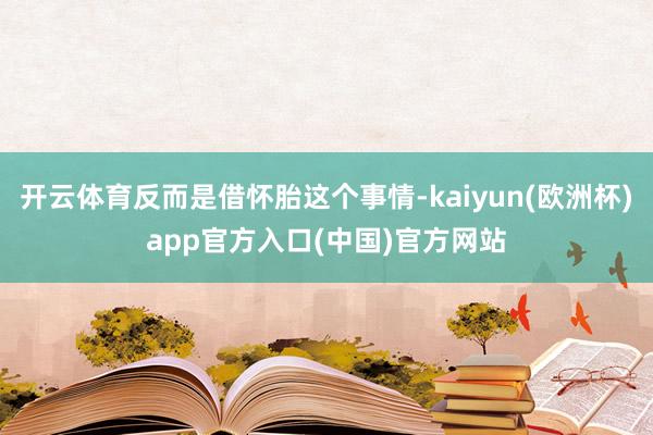开云体育反而是借怀胎这个事情-kaiyun(欧洲杯)app官方入口(中国)官方网站