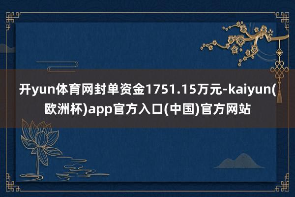 开yun体育网封单资金1751.15万元-kaiyun(欧洲杯)app官方入口(中国)官方网站