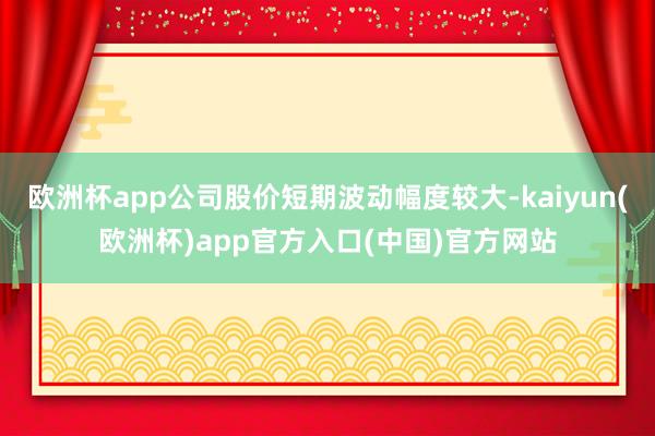 欧洲杯app公司股价短期波动幅度较大-kaiyun(欧洲杯)app官方入口(中国)官方网站