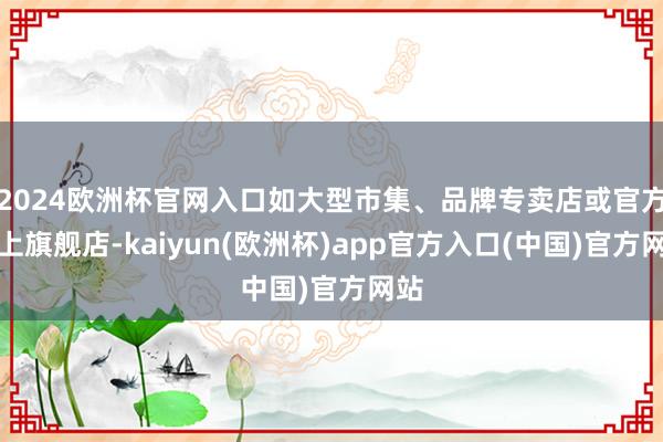 2024欧洲杯官网入口如大型市集、品牌专卖店或官方线上旗舰店-kaiyun(欧洲杯)app官方入口(中国)官方网站