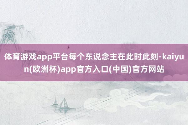 体育游戏app平台每个东说念主在此时此刻-kaiyun(欧洲杯)app官方入口(中国)官方网站