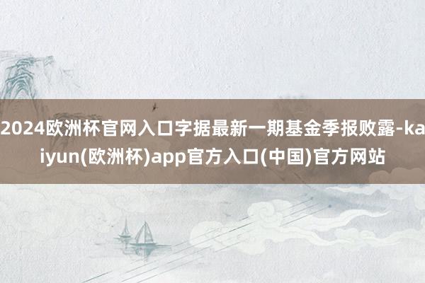 2024欧洲杯官网入口字据最新一期基金季报败露-kaiyun(欧洲杯)app官方入口(中国)官方网站