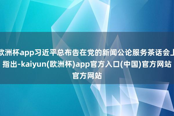 欧洲杯app习近平总布告在党的新闻公论服务茶话会上指出-kaiyun(欧洲杯)app官方入口(中国)官方网站