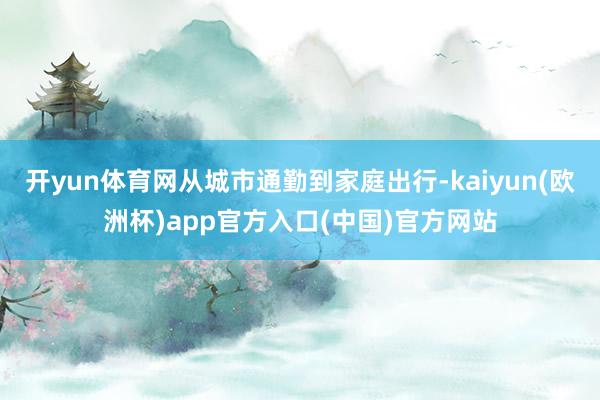 开yun体育网从城市通勤到家庭出行-kaiyun(欧洲杯)app官方入口(中国)官方网站