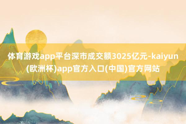 体育游戏app平台深市成交额3025亿元-kaiyun(欧洲杯)app官方入口(中国)官方网站