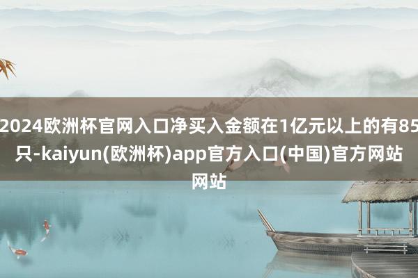 2024欧洲杯官网入口净买入金额在1亿元以上的有85只-kaiyun(欧洲杯)app官方入口(中国)官方网站