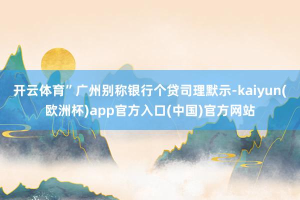开云体育”广州别称银行个贷司理默示-kaiyun(欧洲杯)app官方入口(中国)官方网站