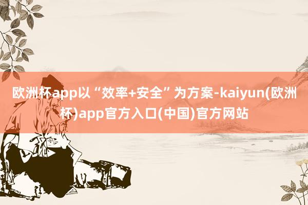 欧洲杯app以“效率+安全”为方案-kaiyun(欧洲杯)app官方入口(中国)官方网站
