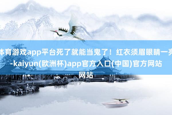 体育游戏app平台死了就能当鬼了！红衣须眉眼睛一亮-kaiyun(欧洲杯)app官方入口(中国)官方网站