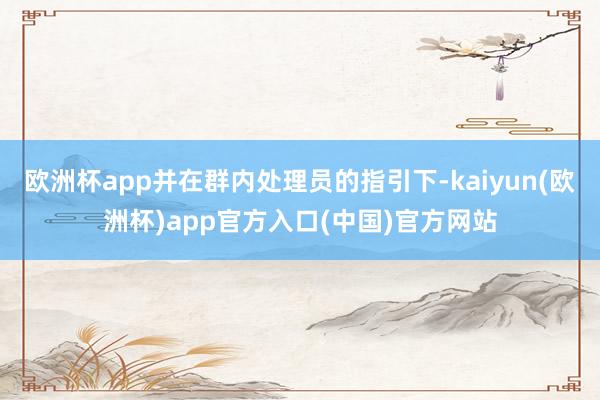 欧洲杯app并在群内处理员的指引下-kaiyun(欧洲杯)app官方入口(中国)官方网站