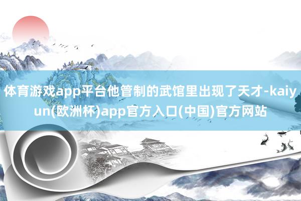 体育游戏app平台他管制的武馆里出现了天才-kaiyun(欧洲杯)app官方入口(中国)官方网站