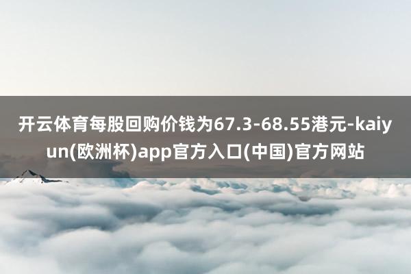 开云体育每股回购价钱为67.3-68.55港元-kaiyun(欧洲杯)app官方入口(中国)官方网站