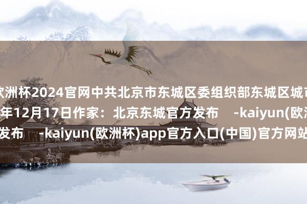 欧洲杯2024官网中共北京市东城区委组织部东城区城市管制引导中心2024年12月17日作家：北京东城官方发布    -kaiyun(欧洲杯)app官方入口(中国)官方网站