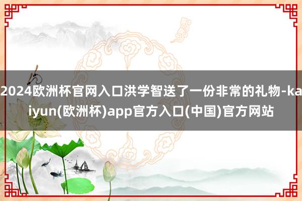2024欧洲杯官网入口洪学智送了一份非常的礼物-kaiyun(欧洲杯)app官方入口(中国)官方网站