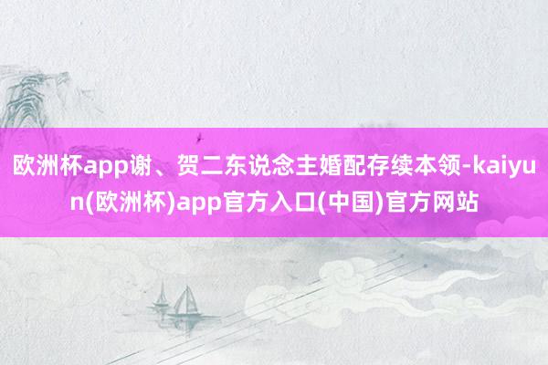 欧洲杯app谢、贺二东说念主婚配存续本领-kaiyun(欧洲杯)app官方入口(中国)官方网站