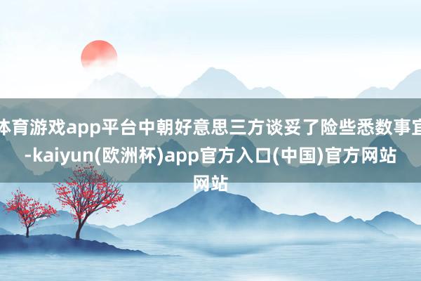体育游戏app平台中朝好意思三方谈妥了险些悉数事宜-kaiyun(欧洲杯)app官方入口(中国)官方网站