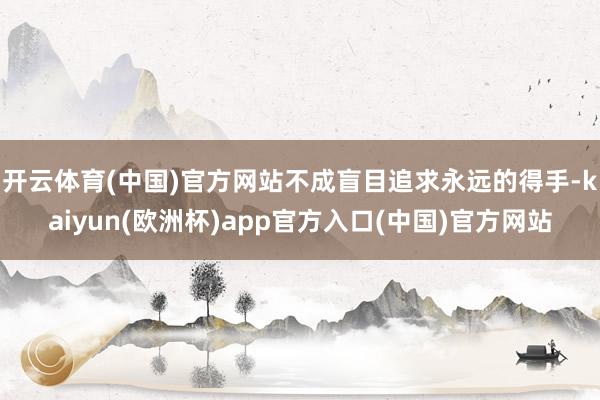 开云体育(中国)官方网站不成盲目追求永远的得手-kaiyun(欧洲杯)app官方入口(中国)官方网站