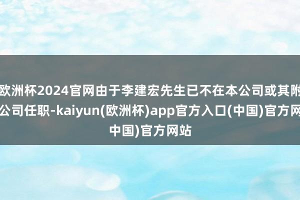 欧洲杯2024官网由于李建宏先生已不在本公司或其附属公司任职-kaiyun(欧洲杯)app官方入口(中国)官方网站
