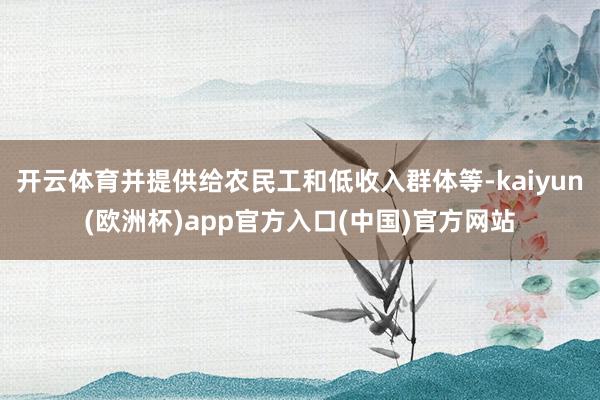 开云体育并提供给农民工和低收入群体等-kaiyun(欧洲杯)app官方入口(中国)官方网站