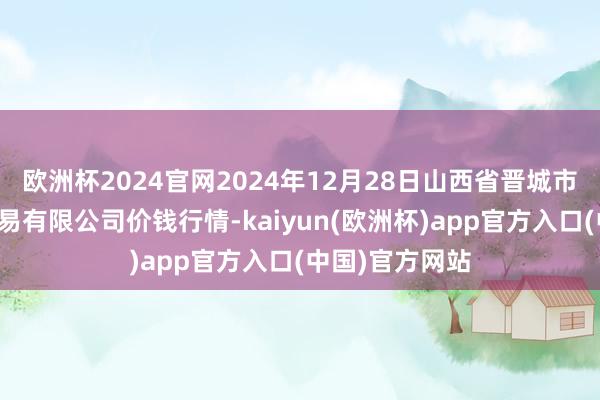 欧洲杯2024官网2024年12月28日山西省晋城市绿欣农居品交易有限公司价钱行情-kaiyun(欧洲杯)app官方入口(中国)官方网站