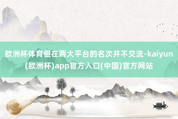 欧洲杯体育但在两大平台的名次并不交流-kaiyun(欧洲杯)app官方入口(中国)官方网站