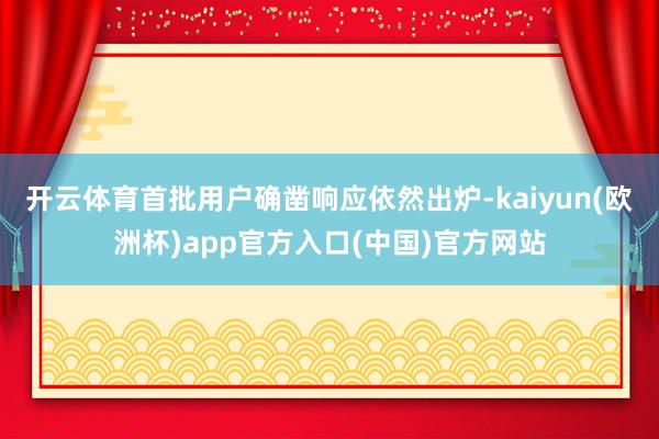 开云体育首批用户确凿响应依然出炉-kaiyun(欧洲杯)app官方入口(中国)官方网站
