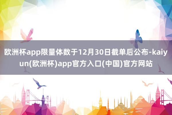 欧洲杯app限量体数于12月30日截单后公布-kaiyun(欧洲杯)app官方入口(中国)官方网站