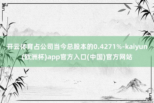 开云体育占公司当今总股本的0.4271%-kaiyun(欧洲杯)app官方入口(中国)官方网站