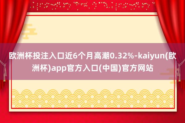 欧洲杯投注入口近6个月高潮0.32%-kaiyun(欧洲杯)app官方入口(中国)官方网站
