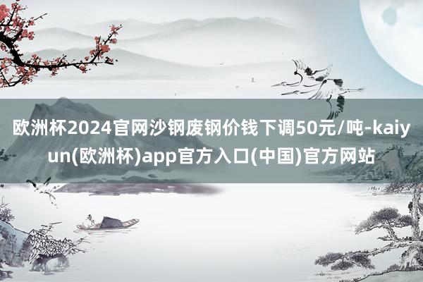 欧洲杯2024官网沙钢废钢价钱下调50元/吨-kaiyun(欧洲杯)app官方入口(中国)官方网站