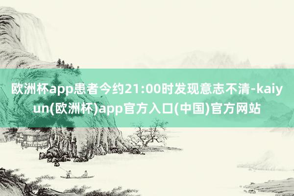 欧洲杯app患者今约21:00时发现意志不清-kaiyun(欧洲杯)app官方入口(中国)官方网站