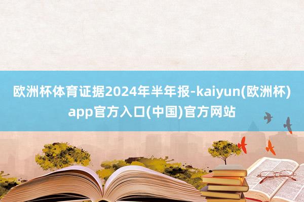 欧洲杯体育证据2024年半年报-kaiyun(欧洲杯)app官方入口(中国)官方网站