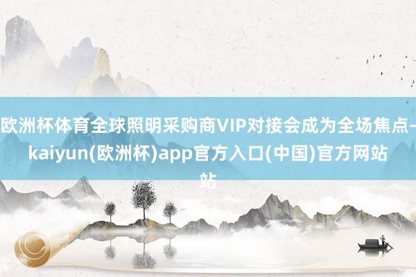 欧洲杯体育全球照明采购商VIP对接会成为全场焦点-kaiyun(欧洲杯)app官方入口(中国)官方网站