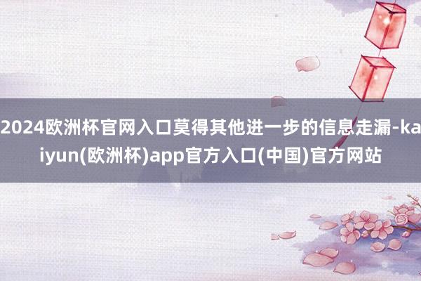 2024欧洲杯官网入口莫得其他进一步的信息走漏-kaiyun(欧洲杯)app官方入口(中国)官方网站