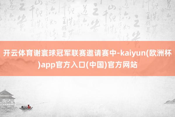 开云体育谢寰球冠军联赛邀请赛中-kaiyun(欧洲杯)app官方入口(中国)官方网站