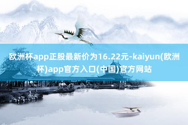 欧洲杯app正股最新价为16.22元-kaiyun(欧洲杯)app官方入口(中国)官方网站
