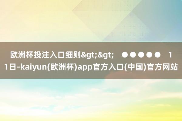欧洲杯投注入口细则>> ●●●●● 11日-kaiyun(欧洲杯)app官方入口(中国)官方网站