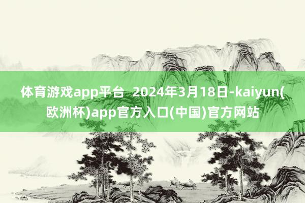 体育游戏app平台 2024年3月18日-kaiyun(欧洲杯)app官方入口(中国)官方网站