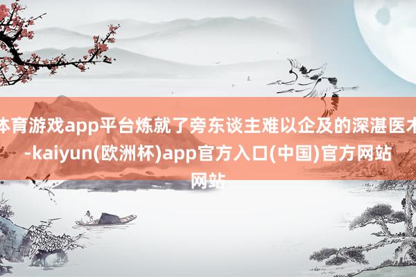 体育游戏app平台炼就了旁东谈主难以企及的深湛医术-kaiyun(欧洲杯)app官方入口(中国)官方网站