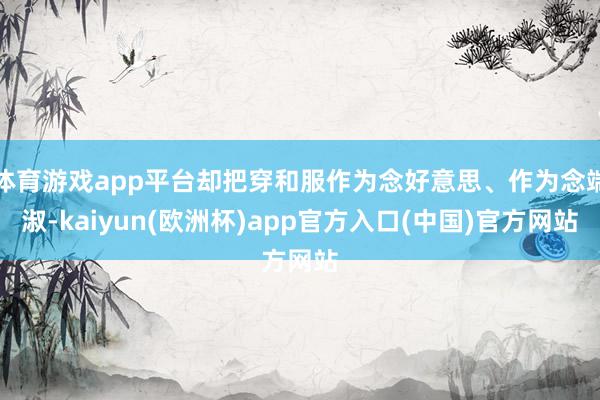 体育游戏app平台却把穿和服作为念好意思、作为念端淑-kaiyun(欧洲杯)app官方入口(中国)官方网站