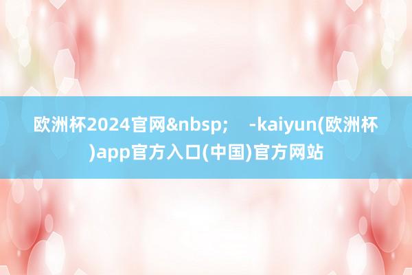 欧洲杯2024官网&nbsp;    -kaiyun(欧洲杯)app官方入口(中国)官方网站