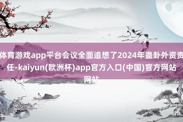 体育游戏app平台会议全面追想了2024年蛊卦外资责任-kaiyun(欧洲杯)app官方入口(中国)官方网站