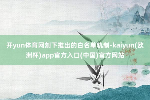开yun体育网刻下推出的白名单轨制-kaiyun(欧洲杯)app官方入口(中国)官方网站