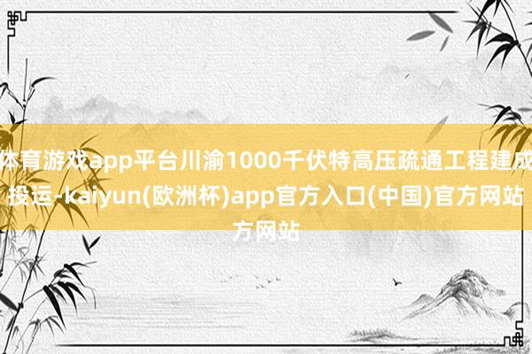 体育游戏app平台川渝1000千伏特高压疏通工程建成投运-kaiyun(欧洲杯)app官方入口(中国)官方网站