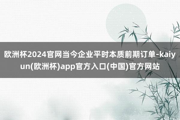 欧洲杯2024官网当今企业平时本质前期订单-kaiyun(欧洲杯)app官方入口(中国)官方网站