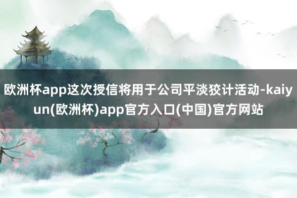 欧洲杯app这次授信将用于公司平淡狡计活动-kaiyun(欧洲杯)app官方入口(中国)官方网站